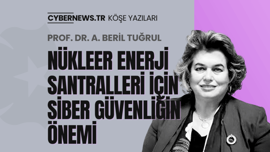 CYBERNEWS - Köşe Yazıları - Manşet-Beril-Tugrul-NukleerEnerji-Santralleri Nükleer Enerji Santralleri için Siber Güvenliğin Önemi