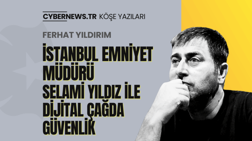 CYBERNEWS - Köşe Yazıları - Manşet-2 İstanbul Emniyet Müdürü Selami Yıldız ile Dijital Çağda Güvenlik